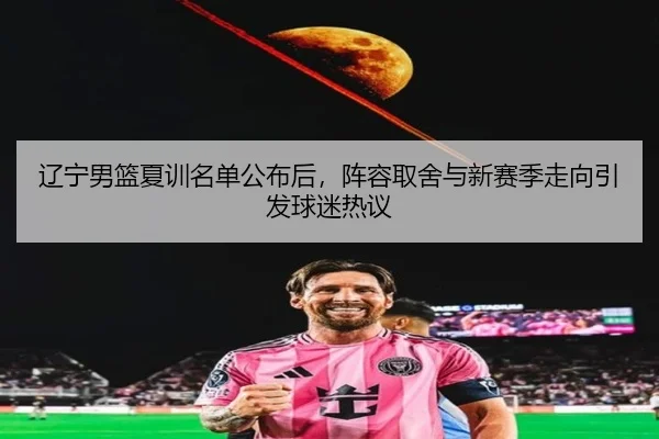 辽宁男篮夏训名单公布后，阵容取舍与新赛季走向引发球迷热议（oubo）